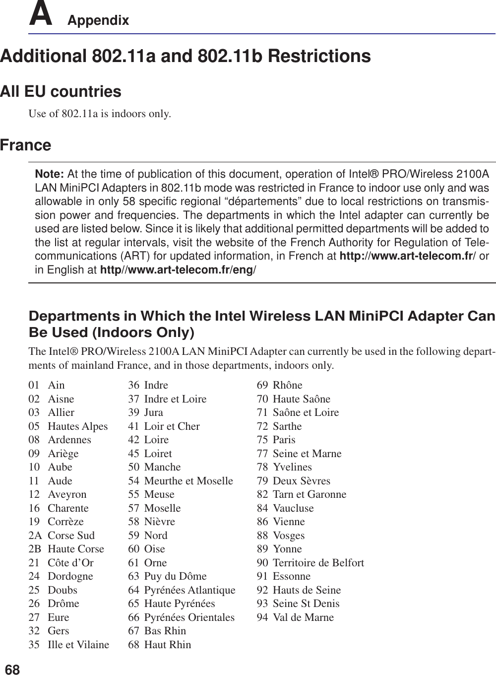 68A    AppendixAdditional 802.11a and 802.11b RestrictionsAll EU countriesUse of 802.11a is indoors only.FranceNote: At the time of publication of this document, operation of Intel® PRO/Wireless 2100ALAN MiniPCI Adapters in 802.11b mode was restricted in France to indoor use only and wasallowable in only 58 specific regional “départements” due to local restrictions on transmis-sion power and frequencies. The departments in which the Intel adapter can currently beused are listed below. Since it is likely that additional permitted departments will be added tothe list at regular intervals, visit the website of the French Authority for Regulation of Tele-communications (ART) for updated information, in French at http://www.art-telecom.fr/ orin English at http//www.art-telecom.fr/eng/Departments in Which the Intel Wireless LAN MiniPCI Adapter CanBe Used (Indoors Only)The Intel® PRO/Wireless 2100A LAN MiniPCI Adapter can currently be used in the following depart-ments of mainland France, and in those departments, indoors only.01 Ain 36 Indre 69 Rhône02 Aisne 37 Indre et Loire 70 Haute Saône03 Allier 39 Jura 71 Saône et Loire05 Hautes Alpes 41 Loir et Cher 72 Sarthe08 Ardennes 42 Loire 75 Paris09 Ariège 45 Loiret 77 Seine et Marne10 Aube 50 Manche 78 Yvelines11 Aude 54 Meurthe et Moselle 79 Deux Sèvres12 Aveyron 55 Meuse 82 Tarn et Garonne16 Charente 57 Moselle 84 Vaucluse19 Corrèze 58 Nièvre 86 Vienne2A Corse Sud 59 Nord 88 Vosges2B Haute Corse 60 Oise 89 Yonne21 Côte d’Or 61 Orne 90 Territoire de Belfort24 Dordogne 63 Puy du Dôme 91 Essonne25 Doubs 64 Pyrénées Atlantique 92 Hauts de Seine26 Drôme 65 Haute Pyrénées 93 Seine St Denis27 Eure 66 Pyrénées Orientales 94 Val de Marne32 Gers 67 Bas Rhin35 Ille et Vilaine 68 Haut Rhin