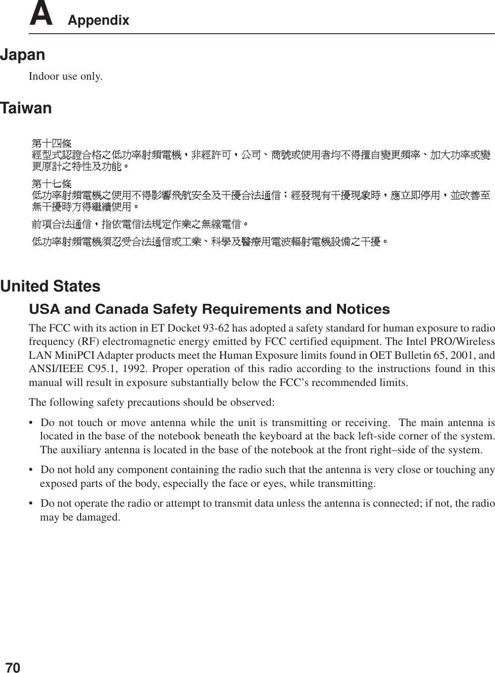 70A    AppendixJapanIndoor use only.TaiwanUnited StatesUSA and Canada Safety Requirements and NoticesThe FCC with its action in ET Docket 93-62 has adopted a safety standard for human exposure to radiofrequency (RF) electromagnetic energy emitted by FCC certified equipment. The Intel PRO/WirelessLAN MiniPCI Adapter products meet the Human Exposure limits found in OET Bulletin 65, 2001, andANSI/IEEE C95.1, 1992. Proper operation of this radio according to the instructions found in thismanual will result in exposure substantially below the FCC’s recommended limits.The following safety precautions should be observed:• Do not touch or move antenna while the unit is transmitting or receiving.  The main antenna islocated in the base of the notebook beneath the keyboard at the back left-side corner of the system.The auxiliary antenna is located in the base of the notebook at the front right–side of the system.• Do not hold any component containing the radio such that the antenna is very close or touching anyexposed parts of the body, especially the face or eyes, while transmitting.• Do not operate the radio or attempt to transmit data unless the antenna is connected; if not, the radiomay be damaged.