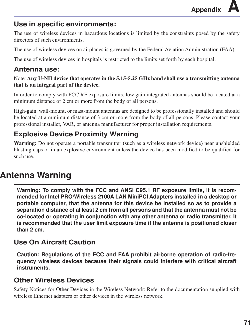 71Appendix    AUse in specific environments:The use of wireless devices in hazardous locations is limited by the constraints posed by the safetydirectors of such environments.The use of wireless devices on airplanes is governed by the Federal Aviation Administration (FAA).The use of wireless devices in hospitals is restricted to the limits set forth by each hospital.Antenna use:Note: Any U-NII device that operates in the 5.15-5.25 GHz band shall use a transmitting antennathat is an integral part of the device.In order to comply with FCC RF exposure limits, low gain integrated antennas should be located at aminimum distance of 2 cm or more from the body of all persons.High-gain, wall-mount, or mast-mount antennas are designed to be professionally installed and shouldbe located at a minimum distance of 3 cm or more from the body of all persons. Please contact yourprofessional installer, VAR, or antenna manufacturer for proper installation requirements.Explosive Device Proximity WarningWarning: Do not operate a portable transmitter (such as a wireless network device) near unshieldedblasting caps or in an explosive environment unless the device has been modified to be qualified forsuch use.Antenna WarningWarning: To comply with the FCC and ANSI C95.1 RF exposure limits, it is recom-mended for Intel PRO/Wireless 2100A LAN MiniPCI Adapters installed in a desktop orportable computer, that the antenna for this device be installed so as to provide aseparation distance of al least 2 cm from all persons and that the antenna must not beco-located or operating in conjunction with any other antenna or radio transmitter. Itis recommended that the user limit exposure time if the antenna is positioned closerthan 2 cm.Use On Aircraft CautionCaution: Regulations of the FCC and FAA prohibit airborne operation of radio-fre-quency wireless devices because their signals could interfere with critical aircraftinstruments.Other Wireless DevicesSafety Notices for Other Devices in the Wireless Network: Refer to the documentation supplied withwireless Ethernet adapters or other devices in the wireless network.