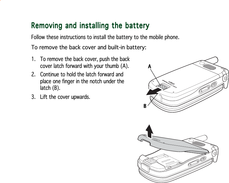 Removing and installing the batteryRemoving and installing the batteryRemoving and installing the batteryRemoving and installing the batteryRemoving and installing the batteryFollow these instructions to install the battery to the mobile phone.To remove the back cover and built-in battery:1. To remove the back cover, push the backcover latch forward with your thumb (A).2.   Continue to hold the latch forward andplace one finger in the notch under thelatch (B).3. Lift the cover upwards.AAAAABBBBB