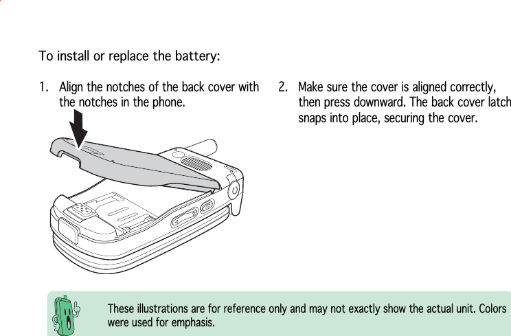 To install or replace the battery:These illustrations are for reference only and may not exactly show the actual unit. Colorswere used for emphasis.1. Align the notches of the back cover withthe notches in the phone.2. Make sure the cover is aligned correctly,then press downward. The back cover latchsnaps into place, securing the cover.