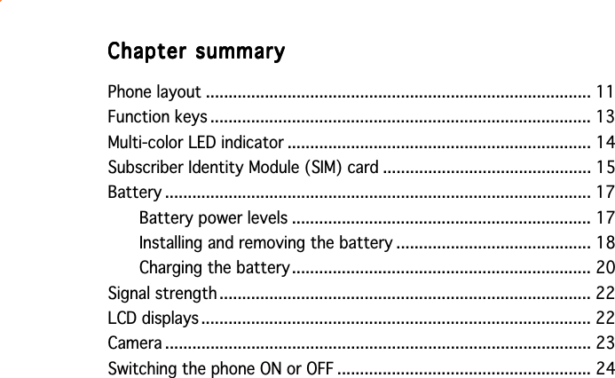 Chapter summaryChapter summaryChapter summaryChapter summaryChapter summaryPhone layout ..................................................................................... 11Function keys .................................................................................... 13Multi-color LED indicator ................................................................... 14Subscriber Identity Module (SIM) card .............................................. 15Battery .............................................................................................. 17Battery power levels .................................................................. 17Installing and removing the battery ........................................... 18Charging the battery.................................................................. 20Signal strength .................................................................................. 22LCD displays ...................................................................................... 22Camera .............................................................................................. 23Switching the phone ON or OFF ........................................................ 24