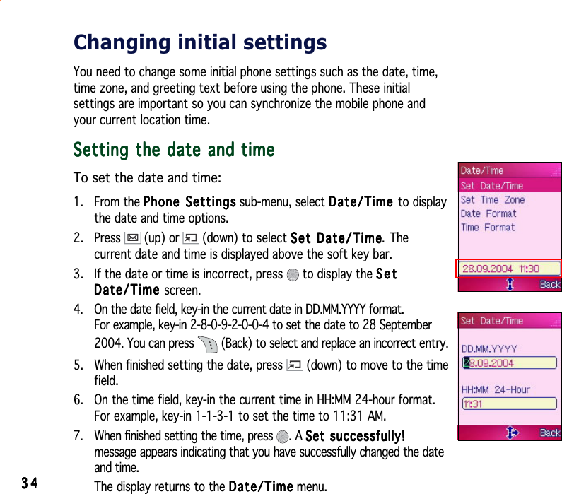 3434343434Changing initial settingsYou need to change some initial phone settings such as the date, time,time zone, and greeting text before using the phone. These initialsettings are important so you can synchronize the mobile phone andyour current location time.Setting the date and timeSetting the date and timeSetting the date and timeSetting the date and timeSetting the date and timeTo set the date and time:1. From the Phone SettingsPhone SettingsPhone SettingsPhone SettingsPhone Settings sub-menu, select Date/TimeDate/TimeDate/TimeDate/TimeDate/Time to displaythe date and time options.2. Press (up) or  (down) to select Set Date/TimeSet Date/TimeSet Date/TimeSet Date/TimeSet Date/Time. Thecurrent date and time is displayed above the soft key bar.3. If the date or time is incorrect, press   to display the SetSetSetSetSetDate/TimeDate/TimeDate/TimeDate/TimeDate/Time screen.4. On the date field, key-in the current date in DD.MM.YYYY format.For example, key-in 2-8-0-9-2-0-0-4 to set the date to 28 September2004. You can press  (Back) to select and replace an incorrect entry.5. When finished setting the date, press  (down) to move to the timefield.6. On the time field, key-in the current time in HH:MM 24-hour format.For example, key-in 1-1-3-1 to set the time to 11:31 AM.7. When finished setting the time, press  . A Set successfully!Set successfully!Set successfully!Set successfully!Set successfully!message appears indicating that you have successfully changed the dateand time.The display returns to the Date/TimeDate/TimeDate/TimeDate/TimeDate/Time menu.
