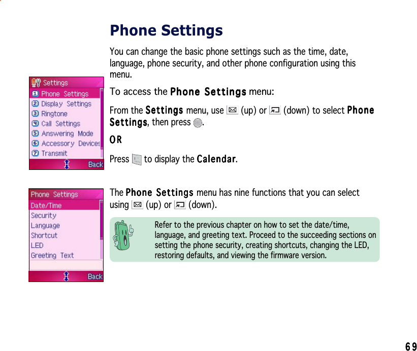 6969696969Phone SettingsYou can change the basic phone settings such as the time, date,language, phone security, and other phone configuration using thismenu.To access the Phone SettingsPhone SettingsPhone SettingsPhone SettingsPhone Settings menu:From the SettingsSettingsSettingsSettingsSe tt in gs menu, use   (up) or   (down) to select PhonePhonePhonePhonePhoneSettingsSettingsSettingsSettingsSe t t i n g s, then press  .ORORORORORPress  to display the CalendarCalendarCalendarCalendarCalendar.The Phone Settings Phone Settings Phone Settings Phone Settings Pho n e  S et t i ng s  menu has nine functions that you can selectusing  (up) or   (down).Refer to the previous chapter on how to set the date/time,language, and greeting text. Proceed to the succeeding sections onsetting the phone security, creating shortcuts, changing the LED,restoring defaults, and viewing the firmware version.