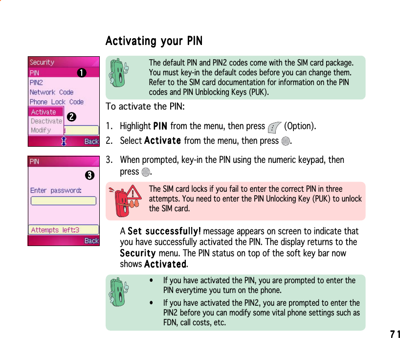7171717171The default PIN and PIN2 codes come with the SIM card package.You must key-in the default codes before you can change them.Refer to the SIM card documentation for information on the PINcodes and PIN Unblocking Keys (PUK).To activate the PIN:1. Highlight PINPINPINPINP I N from the menu, then press   (Option).2. Select ActivateActivateActivateActivateAc ti va te from the menu, then press  .ASet successfully!Set successfully!Set successfully!Set successfully!Set   suc c ess f ull y ! message appears on screen to indicate thatyou have successfully activated the PIN. The display returns to theSecuritySecuritySecuritySecuritySe cu r i t y menu. The PIN status on top of the soft key bar nowshows ActivatedActivatedActivatedActivatedActivated.• If you have activated the PIN, you are prompted to enter thePIN everytime you turn on the phone.• If you have activated the PIN2, you are prompted to enter thePIN2 before you can modify some vital phone settings such asFDN, call costs, etc.Activating your PINActivating your PINActivating your PINActivating your PINActivating your PIN3. When prompted, key-in the PIN using the numeric keypad, thenpress .The SIM card locks if you fail to enter the correct PIN in threeattempts. You need to enter the PIN Unlocking Key (PUK) to unlockthe SIM card.222221111133333