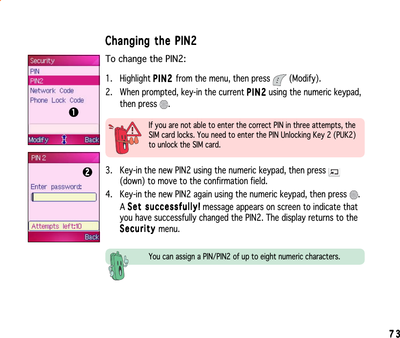 7373737373Changing the PIN2Changing the PIN2Changing the PIN2Changing the PIN2Changing the PIN2To change the PIN2:1. Highlight PIN2PIN2PIN2PIN2P I N 2 from the menu, then press   (Modify).2. When prompted, key-in the current PIN2PIN2PIN2PIN2P I N 2 using the numeric keypad,then press  .2222211111If you are not able to enter the correct PIN in three attempts, theSIM card locks. You need to enter the PIN Unlocking Key 2 (PUK2)to unlock the SIM card.3. Key-in the new PIN2 using the numeric keypad, then press (down) to move to the confirmation field.4. Key-in the new PIN2 again using the numeric keypad, then press  .ASet successfully!Set successfully!Set successfully!Set successfully!Set   suc c ess f ull y ! message appears on screen to indicate thatyou have successfully changed the PIN2. The display returns to theSecuritySecuritySecuritySecuritySecurity menu.You can assign a PIN/PIN2 of up to eight numeric characters.