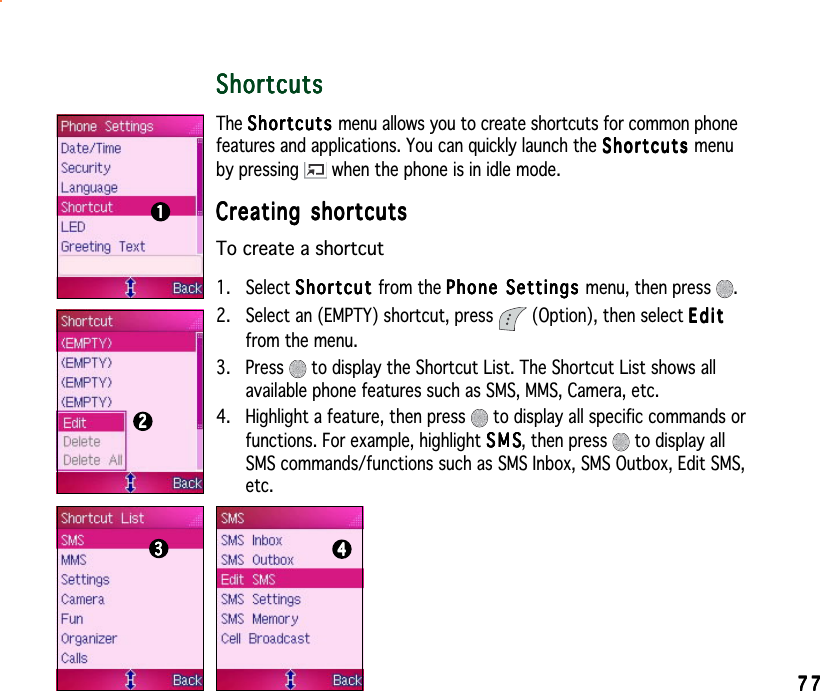 7777777777ShortcutsShortcutsShortcutsShortcutsShortcutsThe ShortcutsShortcutsShortcutsShortcutsSh o r t cu t s menu allows you to create shortcuts for common phonefeatures and applications. You can quickly launch the ShortcutsShortcutsShortcutsShortcutsShortcuts menuby pressing   when the phone is in idle mode.Creating shortcutsCreating shortcutsCreating shortcutsCreating shortcutsCreating shortcutsTo create a shortcut1. Select ShortcutShortcutShortcutShortcutShortcut from the Phone Settings Phone Settings Phone Settings Phone Settings Phone Settings menu, then press  .2. Select an (EMPTY) shortcut, press   (Option), then select EditEditEditEditEditfrom the menu.3. Press   to display the Shortcut List. The Shortcut List shows allavailable phone features such as SMS, MMS, Camera, etc.4. Highlight a feature, then press   to display all specific commands orfunctions. For example, highlight SMSSMSSMSSMSS M S, then press   to display allSMS commands/functions such as SMS Inbox, SMS Outbox, Edit SMS,etc.22222111114444433333