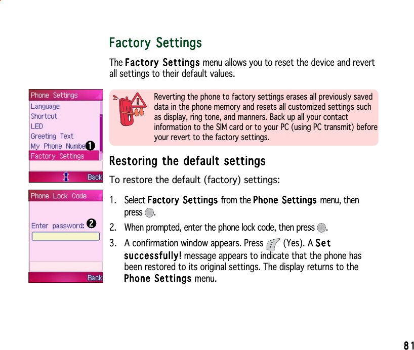8181818181Factory SettingsFactory SettingsFactory SettingsFactory SettingsFactory SettingsThe Factory SettingsFactory SettingsFactory SettingsFactory SettingsFac t or y  S e tti n gs menu allows you to reset the device and revertall settings to their default values.Reverting the phone to factory settings erases all previously saveddata in the phone memory and resets all customized settings suchas display, ring tone, and manners. Back up all your contactinformation to the SIM card or to your PC (using PC transmit) beforeyour revert to the factory settings.Restoring the default settingsRestoring the default settingsRestoring the default settingsRestoring the default settingsRestoring the default settingsTo restore the default (factory) settings:1. Select Factory Settings Factory Settings Factory Settings Factory Settings Factory Settings from the Phone Settings Phone Settings Phone Settings Phone Settings Phone Settings menu, thenpress .2. When prompted, enter the phone lock code, then press  .3. A confirmation window appears. Press   (Yes). A SetSetSetSetSetsuccessfully!successfully!successfully!successfully!suc ces s fu l ly ! message appears to indicate that the phone hasbeen restored to its original settings. The display returns to thePhone Settings Phone Settings Phone Settings Phone Settings Phone Settings menu.1111122222