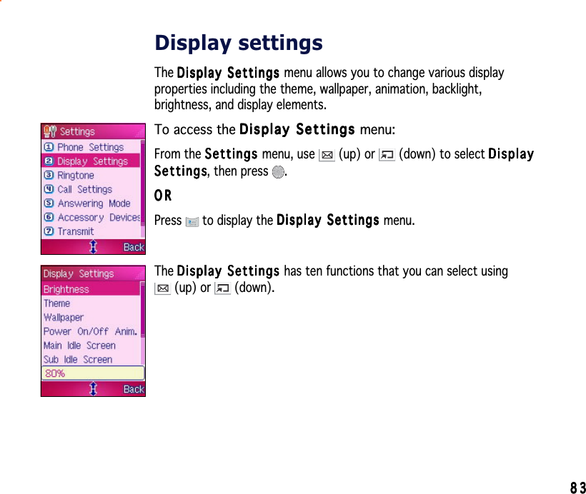 8383838383Display settingsThe Display Settings Display Settings Display Settings Display Settings Dis p lay   Se t tin g s menu allows you to change various displayproperties including the theme, wallpaper, animation, backlight,brightness, and display elements.To access the Display Settings Display Settings Display Settings Display Settings Display Settings menu:From the SettingsSettingsSettingsSettingsSe tt i n g s menu, use   (up) or   (down) to select DisplayDisplayDisplayDisplayDisplaySettingsSettingsSettingsSettingsSe t t i ng s, then press  .ORORORORORPress  to display the Display Settings Display Settings Display Settings Display Settings Display Settings menu.The Display Settings Display Settings Display Settings Display Settings Dis p la y   Se t tin g s has ten functions that you can select using (up) or   (down).