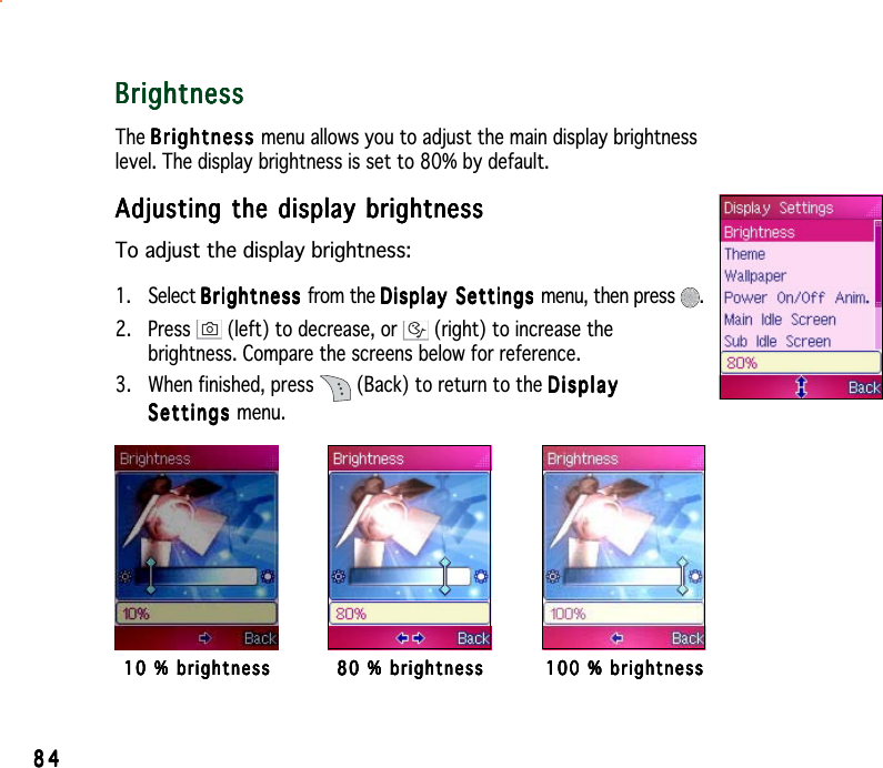 8484848484BrightnessBrightnessBrightnessBrightnessBrightnessThe BrightnessBrightnessBrightnessBrightnessBr i gh t ne ss menu allows you to adjust the main display brightnesslevel. The display brightness is set to 80% by default.Adjusting the display brightnessAdjusting the display brightnessAdjusting the display brightnessAdjusting the display brightnessAdjusting the display brightnessTo adjust the display brightness:1. Select BrightnessBrightnessBrightnessBrightnessBrightness from the Display Settings Display Settings Display Settings Display Settings Dis p l ay   S ett i ngs  menu, then press  .2. Press   (left) to decrease, or   (right) to increase thebrightness. Compare the screens below for reference.3. When finished, press   (Back) to return to the DisplayDisplayDisplayDisplayDisplaySettingsSettingsSettingsSettingsSettings menu.10 % brightness10 % brightness10 % brightness10 % brightness10 % brightness 80 % brightness80 % brightness80 % brightness80 % brightness80 % brightness 100 % brightness100 % brightness100 % brightness100 % brightness100 % brightness