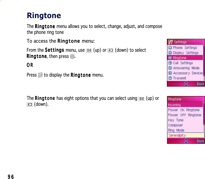 9696969696RingtoneThe RingtoneRingtoneRingtoneRingtoneRi ng t o n e menu allows you to select, change, adjust, and composethe phone ring toneTo access the RingtoneRingtoneRingtoneRingtoneRingtone menu:From the SettingsSettingsSettingsSettingsSe tt i n g s menu, use   (up) or   (down) to selectRingtoneRingtoneRingtoneRingtoneRingtone, then press  .ORORORORORPress  to display the RingtoneRingtoneRingtoneRingtoneRingtone menu.The RingtoneRingtoneRingtoneRingtoneRi ng t o n e has eight options that you can select using   (up) or (down).