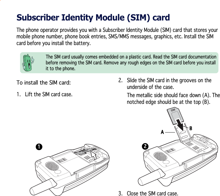 Subscriber Identity Module (SIM) cardThe phone operator provides you with a Subscriber Identity Module (SIM) card that stores yourmobile phone number, phone book entries, SMS/MMS messages, graphics, etc. Install the SIMcard before you install the battery.The SIM card usually comes embedded on a plastic card. Read the SIM card documentationbefore removing the SIM card. Remove any rough edges on the SIM card before you installit to the phone.To install the SIM card:1.   Lift the SIM card case.BBBBBAAAAA11111222222.   Slide the SIM card in the grooves on theunderside of the case.The metallic side should face down (A). Thenotched edge should be at the top (B).3. Close the SIM card case.