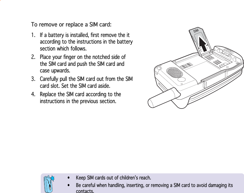 To remove or replace a SIM card:1. If a battery is installed, first remove the itaccording to the instructions in the batterysection which follows.2. Place your finger on the notched side ofthe SIM card and push the SIM card andcase upwards.3. Carefully pull the SIM card out from the SIMcard slot. Set the SIM card aside.4. Replace the SIM card according to theinstructions in the previous section.• Keep SIM cards out of children’s reach.• Be careful when handling, inserting, or removing a SIM card to avoid damaging itscontacts.