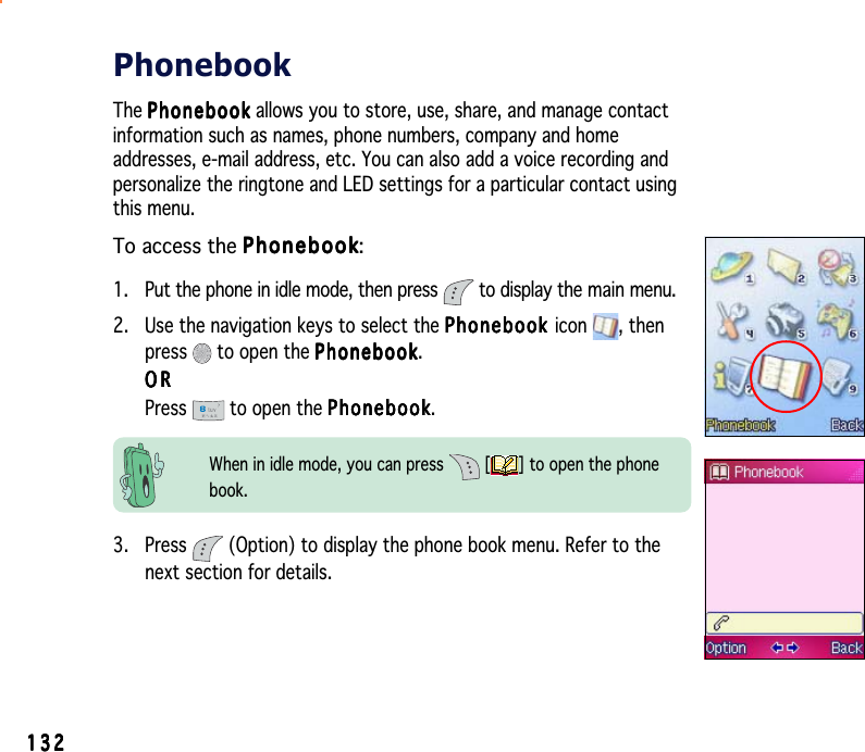 132132132132132PhonebookThe PhonebookPhonebookPhonebookPhonebookPh o n e b o o k allows you to store, use, share, and manage contactinformation such as names, phone numbers, company and homeaddresses, e-mail address, etc. You can also add a voice recording andpersonalize the ringtone and LED settings for a particular contact usingthis menu.To access the PhonebookPhonebookPhonebookPhonebookPhonebook:1. Put the phone in idle mode, then press   to display the main menu.2. Use the navigation keys to select the PhonebookPhonebookPhonebookPhonebookPhonebook icon , thenpress  to open the PhonebookPhonebookPhonebookPhonebookPhonebook.ORORORORORPress  to open the PhonebookPhonebookPhonebookPhonebookPhonebook.3. Press   (Option) to display the phone book menu. Refer to thenext section for details.When in idle mode, you can press   [ ] to open the phonebook.