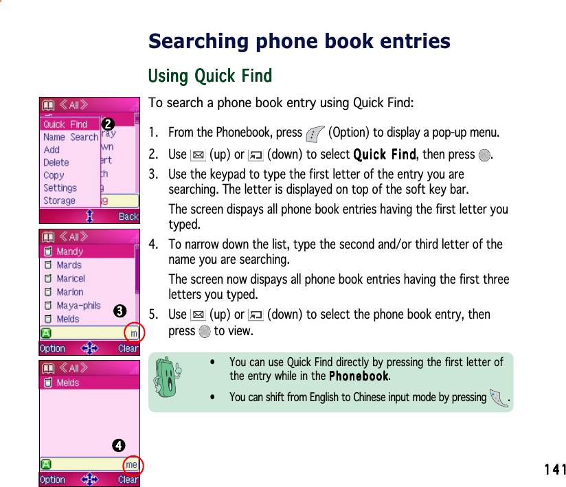 141141141141141Searching phone book entriesUsing Quick FindUsing Quick FindUsing Quick FindUsing Quick FindUsing Quick FindTo search a phone book entry using Quick Find:1. From the Phonebook, press   (Option) to display a pop-up menu.2. Use   (up) or   (down) to select Quick FindQuick FindQuick FindQuick FindQuick Find, then press  .3. Use the keypad to type the first letter of the entry you aresearching. The letter is displayed on top of the soft key bar.The screen dispays all phone book entries having the first letter youtyped.4. To narrow down the list, type the second and/or third letter of thename you are searching.The screen now dispays all phone book entries having the first threeletters you typed.5. Use   (up) or   (down) to select the phone book entry, thenpress  to view.• You can use Quick Find directly by pressing the first letter ofthe entry while in the PhonebookPhonebookPhonebookPhonebookPhonebook.• You can shift from English to Chinese input mode by pressing  .222223333344444