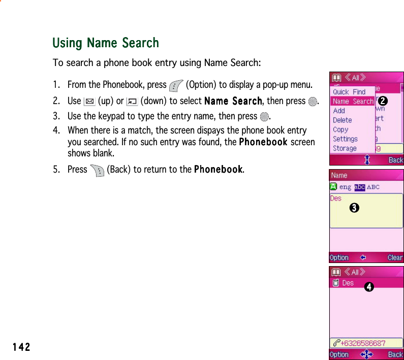 142142142142142Using Name SearchUsing Name SearchUsing Name SearchUsing Name SearchUsing Name SearchTo search a phone book entry using Name Search:1. From the Phonebook, press   (Option) to display a pop-up menu.2. Use   (up) or   (down) to select Name SearchName SearchName SearchName SearchName Search, then press  .3. Use the keypad to type the entry name, then press  .4. When there is a match, the screen dispays the phone book entryyou searched. If no such entry was found, the PhonebookPhonebookPhonebookPhonebookPhonebook screenshows blank.5. Press   (Back) to return to the PhonebookPhonebookPhonebookPhonebookPhonebook.222223333344444