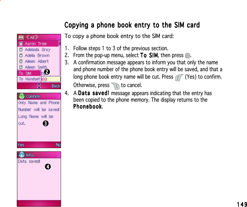 149149149149149Copying a phone book entry to the SIM cardCopying a phone book entry to the SIM cardCopying a phone book entry to the SIM cardCopying a phone book entry to the SIM cardCopying a phone book entry to the SIM cardTo copy a phone book entry to the SIM card:1. Follow steps 1 to 3 of the previous section.2. From the pop-up menu, select To SIMTo SIMTo SIMTo SIMTo SIM, then press  .3. A confirmation message appears to inform you that only the nameand phone number of the phone book entry will be saved, and that along phone book entry name will be cut. Press   (Yes) to confirm.Otherwise, press   to cancel.4. A Data saved! Data saved! Data saved! Data saved! Da t a   sav e d !  message appears indicating that the entry hasbeen copied to the phone memory. The display returns to thePhonebookPhonebookPhonebookPhonebookPhonebook.222223333344444