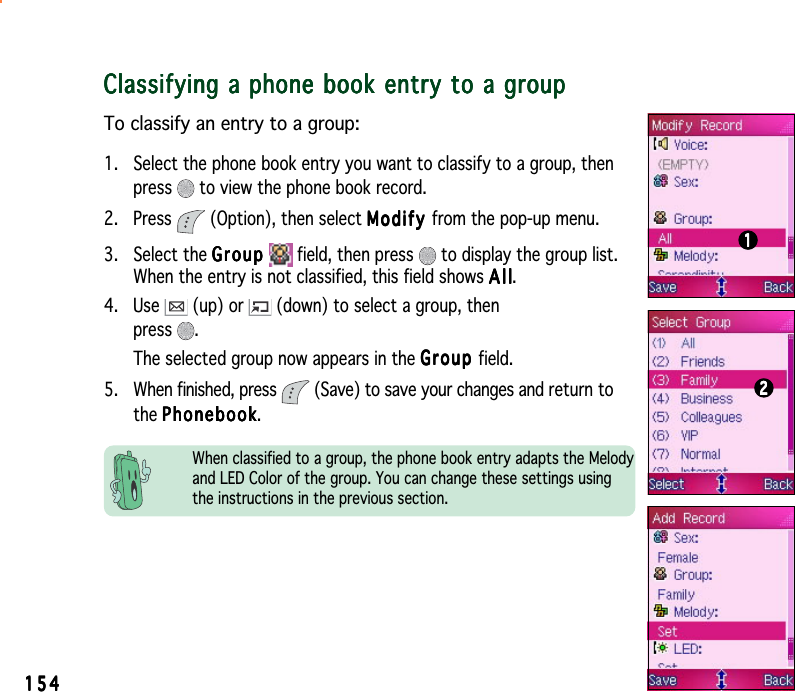 154154154154154Classifying a phone book entry to a groupClassifying a phone book entry to a groupClassifying a phone book entry to a groupClassifying a phone book entry to a groupClassifying a phone book entry to a groupTo classify an entry to a group:1. Select the phone book entry you want to classify to a group, thenpress  to view the phone book record.2. Press   (Option), then select ModifyModifyModifyModifyM o d i f y from the pop-up menu.3. Select the GroupGroupGroupGroupGroup  field, then press   to display the group list.When the entry is not classified, this field shows AllAllAllAllAll.4. Use   (up) or   (down) to select a group, thenpress .The selected group now appears in the GroupGroupGroupGroupG r o u p field.5. When finished, press   (Save) to save your changes and return tothe PhonebookPhonebookPhonebookPhonebookPhonebook.1111122222When classified to a group, the phone book entry adapts the Melodyand LED Color of the group. You can change these settings usingthe instructions in the previous section.