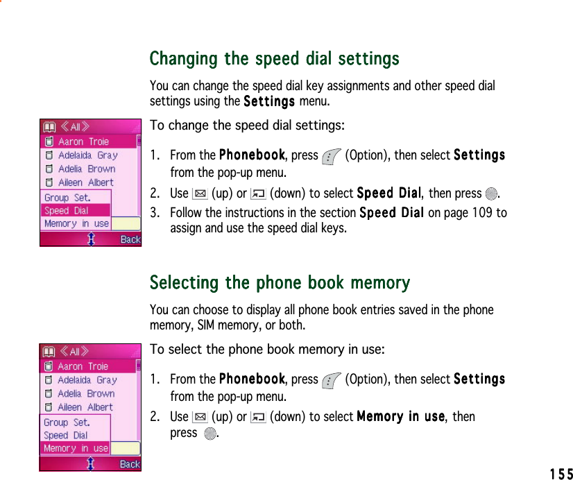 155155155155155Changing the speed dial settingsChanging the speed dial settingsChanging the speed dial settingsChanging the speed dial settingsChanging the speed dial settingsYou can change the speed dial key assignments and other speed dialsettings using the SettingsSettingsSettingsSettingsSettings menu.To change the speed dial settings:1. From the PhonebookPhonebookPhonebookPhonebookPhonebook, press  (Option), then select SettingsSettingsSettingsSettingsSettingsfrom the pop-up menu.2. Use   (up) or   (down) to select Speed DialSpeed DialSpeed DialSpeed DialSpeed Dial, then press  .3. Follow the instructions in the section Speed Dial Speed Dial Speed Dial Speed Dial Sp e e d   D ial  on page 109 toassign and use the speed dial keys.Selecting the phone book memorySelecting the phone book memorySelecting the phone book memorySelecting the phone book memorySelecting the phone book memoryYou can choose to display all phone book entries saved in the phonememory, SIM memory, or both.To select the phone book memory in use:1. From the PhonebookPhonebookPhonebookPhonebookPhonebook, press  (Option), then select SettingsSettingsSettingsSettingsSettingsfrom the pop-up menu.2. Use   (up) or   (down) to select Memory in useMemory in useMemory in useMemory in useMemory in use, thenpress .