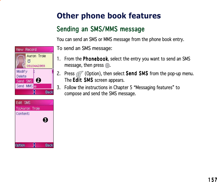 157157157157157Other phone book featuresSending an SMS/MMS messageSending an SMS/MMS messageSending an SMS/MMS messageSending an SMS/MMS messageSending an SMS/MMS messageYou can send an SMS or MMS message from the phone book entry.To send an SMS message:1. From the PhonebookPhonebookPhonebookPhonebookPh o n e b o o k, select the entry you want to send an SMSmessage, then press  .2. Press   (Option), then select Send SMS Send SMS Send SMS Send SMS Sen d   S M S  from the pop-up menu.The Edit SMS Edit SMS Edit SMS Edit SMS Edi t  S M S  screen appears.3. Follow the instructions in Chapter 5 “Messaging features” tocompose and send the SMS message.2222233333