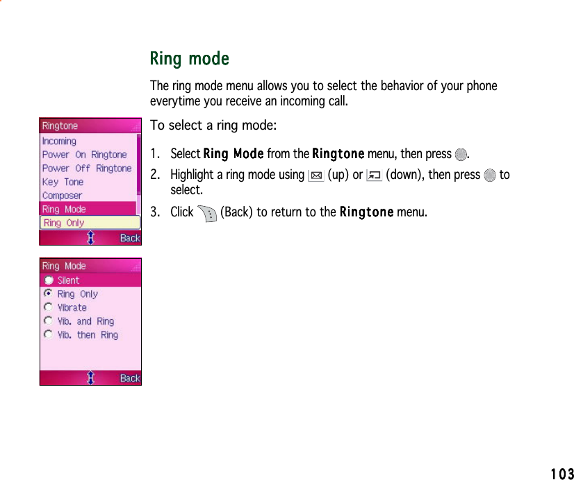 103103103103103Ring modeRing modeRing modeRing modeRing modeThe ring mode menu allows you to select the behavior of your phoneeverytime you receive an incoming call.To select a ring mode:1. Select Ring ModeRing ModeRing ModeRing ModeRing Mode from the RingtoneRingtoneRingtoneRingtoneRingtone menu, then press  .2. Highlight a ring mode using   (up) or  (down), then press   toselect.3. Click   (Back) to return to the RingtoneRingtoneRingtoneRingtoneRingtone menu.