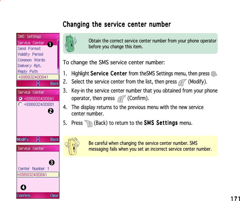 171171171171171Changing the service center numberChanging the service center numberChanging the service center numberChanging the service center numberChanging the service center number11111222223333344444Be careful when changing the service center number. SMSmessaging fails when you set an incorrect service center number.To change the SMS service center number:1. Highlight Service Center Service Center Service Center Service Center Se rv i ce  Ce nt e r from theSMS Settings menu, then press  .2. Select the service center from the list, then press   (Modify).3. Key-in the service center number that you obtained from your phoneoperator, then press  (Confirm).4. The display returns to the previous menu with the new servicecenter number.5. Press   (Back) to return to the SMS Settings SMS Settings SMS Settings SMS Settings SMS Settings menu.Obtain the correct service center number from your phone operatorbefore you change this item.