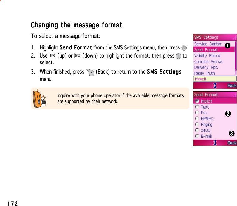 172172172172172Changing the message formatChanging the message formatChanging the message formatChanging the message formatChanging the message formatTo select a message format:1. Highlight Send Format Send Format Send Format Send Format Se n d  F o rm a t from the SMS Settings menu, then press  .2. Use   (up) or   (down) to highlight the format, then press   toselect.3. When finished, press   (Back) to return to the SMS SettingsSMS SettingsSMS SettingsSMS SettingsSMS Settingsmenu.Inquire with your phone operator if the available message formatsare supported by their network.111112222233333