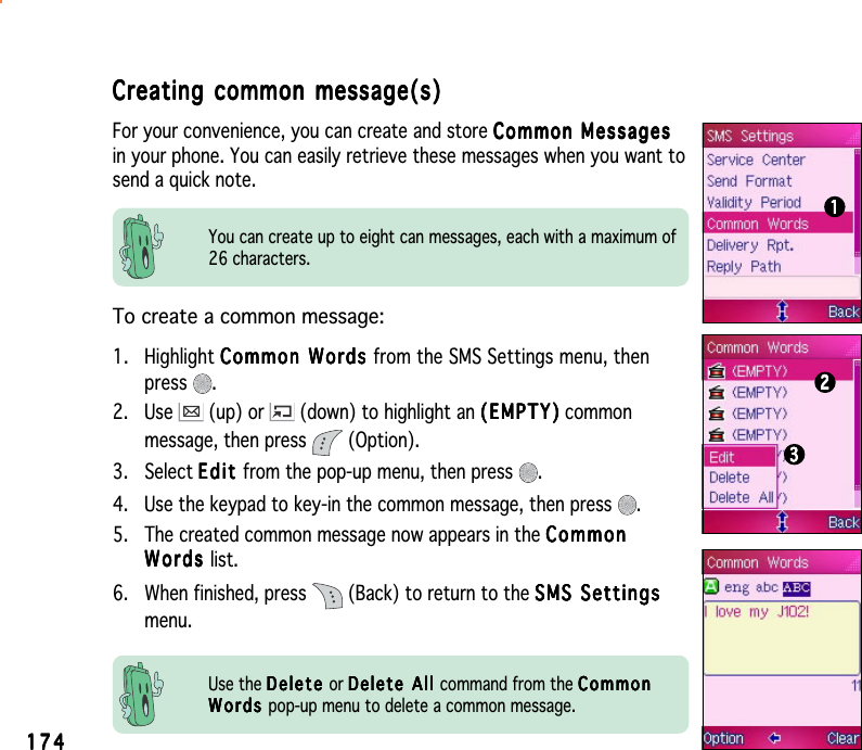 174174174174174Creating common message(s)Creating common message(s)Creating common message(s)Creating common message(s)Creating common message(s)For your convenience, you can create and store Common MessagesCommon MessagesCommon MessagesCommon MessagesCommon Messagesin your phone. You can easily retrieve these messages when you want tosend a quick note.To create a common message:1. Highlight Common WordsCommon WordsCommon WordsCommon WordsCommon Words from the SMS Settings menu, thenpress .2. Use   (up) or   (down) to highlight an (EMPTY)(EMPTY)(EMPTY)(EMPTY)( E M P TY) commonmessage, then press   (Option).3. Select EditEditEditEditE d i t from the pop-up menu, then press  .4. Use the keypad to key-in the common message, then press  .5. The created common message now appears in the CommonCommonCommonCommonCommonWordsWordsWordsWordsW o r d s list.6. When finished, press   (Back) to return to the SMS SettingsSMS SettingsSMS SettingsSMS SettingsSMS Settingsmenu.You can create up to eight can messages, each with a maximum of26 characters.111112222233333Use the DeleteDeleteDeleteDeleteDelete or Delete All Delete All Delete All Delete All D e l e t e   A l l  command from the CommonCommonCommonCommonCommonWordsWordsWordsWordsW o r d s pop-up menu to delete a common message.