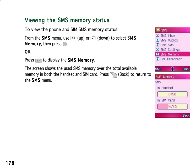 178178178178178Viewing the SMS memory statusViewing the SMS memory statusViewing the SMS memory statusViewing the SMS memory statusViewing the SMS memory statusTo view the phone and SIM SMS memory status:From the SMSSMSSMSSMSS M S menu, use   (up) or   (down) to select SMSSMSSMSSMSSMSMemoryMemoryMemoryMemoryMemory, then press  .ORORORORORPress  to display the SMS MemorySMS MemorySMS MemorySMS MemorySMS Memory.The screen shows the used SMS memory over the total availablememory in both the handset and SIM card. Press   (Back) to return tothe SMSSMSSMSSMSS M S menu.