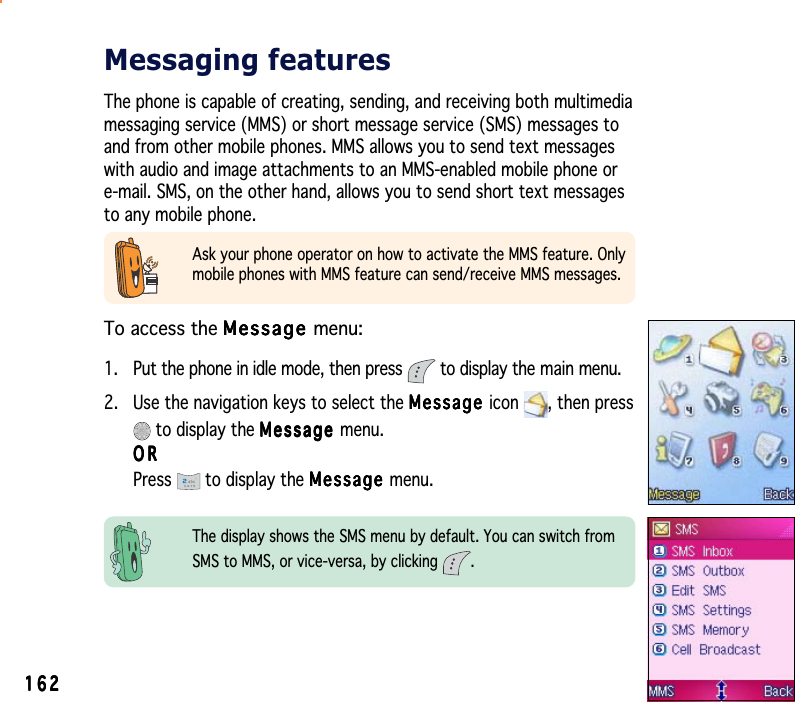 162162162162162Ask your phone operator on how to activate the MMS feature. Onlymobile phones with MMS feature can send/receive MMS messages.Messaging featuresThe phone is capable of creating, sending, and receiving both multimediamessaging service (MMS) or short message service (SMS) messages toand from other mobile phones. MMS allows you to send text messageswith audio and image attachments to an MMS-enabled mobile phone ore-mail. SMS, on the other hand, allows you to send short text messagesto any mobile phone.The display shows the SMS menu by default. You can switch fromSMS to MMS, or vice-versa, by clicking  .To access the MessageMessageMessageMessageMessage menu:1. Put the phone in idle mode, then press   to display the main menu.2. Use the navigation keys to select the MessageMessageMessageMessageMessage icon , then press to display the MessageMessageMessageMessageMessage menu.ORORORORORPress  to display the MessageMessageMessageMessageMessage menu.