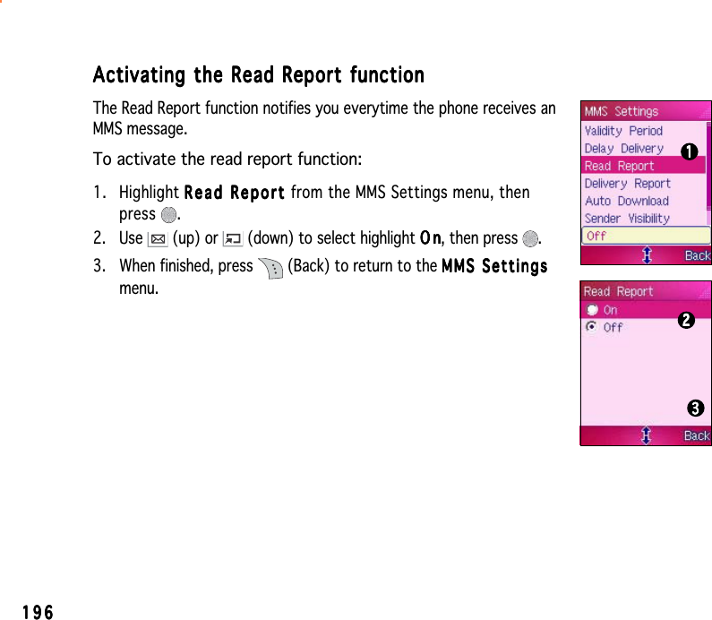 196196196196196Activating the Read Report functionActivating the Read Report functionActivating the Read Report functionActivating the Read Report functionActivating the Read Report functionThe Read Report function notifies you everytime the phone receives anMMS message.To activate the read report function:1. Highlight Read Report Read Report Read Report Read Report Re a d   Rep o r t  from the MMS Settings menu, thenpress .2. Use   (up) or   (down) to select highlight OnOnOnOnO n, then press  .3. When finished, press   (Back) to return to the MMS SettingsMMS SettingsMMS SettingsMMS SettingsMMS Settingsmenu.111112222233333