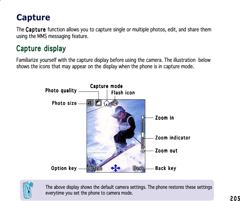 205205205205205Option keyOption keyOption keyOption keyOption keyPhoto sizePhoto sizePhoto sizePhoto sizePhoto sizePhoto qualityPhoto qualityPhoto qualityPhoto qualityPhoto quality Capture modeCapture modeCapture modeCapture modeCapture modeFlash iconFlash iconFlash iconFlash iconFlash iconZoom indicatorZoom indicatorZoom indicatorZoom indicatorZoom indicatorBack keyBack keyBack keyBack keyBack keyZoom inZoom inZoom inZoom inZoom inZoom outZoom outZoom outZoom outZoom outThe above display shows the default camera settings. The phone restores these settingseverytime you set the phone to camera mode.CaptureThe CaptureCaptureCaptureCaptureCap t u r e function allows you to capture single or multiple photos, edit, and share themusing the MMS messaging feature.Capture displayCapture displayCapture displayCapture displayCapture displayFamiliarize yourself with the capture display before using the camera. The illustration  belowshows the icons that may appear on the display when the phone is in capture mode.