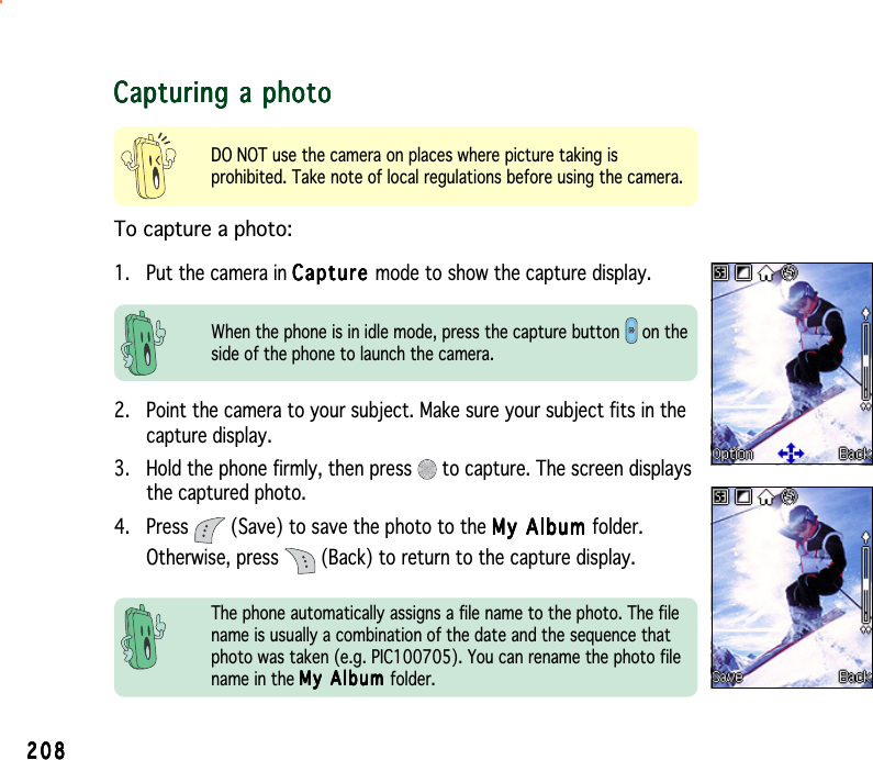 208208208208208Capturing a photoCapturing a photoCapturing a photoCapturing a photoCapturing a photoDO NOT use the camera on places where picture taking isprohibited. Take note of local regulations before using the camera.To capture a photo:1. Put the camera in CaptureCaptureCaptureCaptureCap t u r e mode to show the capture display.When the phone is in idle mode, press the capture button   on theside of the phone to launch the camera.2. Point the camera to your subject. Make sure your subject fits in thecapture display.3. Hold the phone firmly, then press   to capture. The screen displaysthe captured photo.4. Press   (Save) to save the photo to the My Album My Album My Album My Album My  A l b u m  folder.Otherwise, press   (Back) to return to the capture display.The phone automatically assigns a file name to the photo. The filename is usually a combination of the date and the sequence thatphoto was taken (e.g. PIC100705). You can rename the photo filename in the My Album My Album My Album My Album M y  A l b u m  folder.