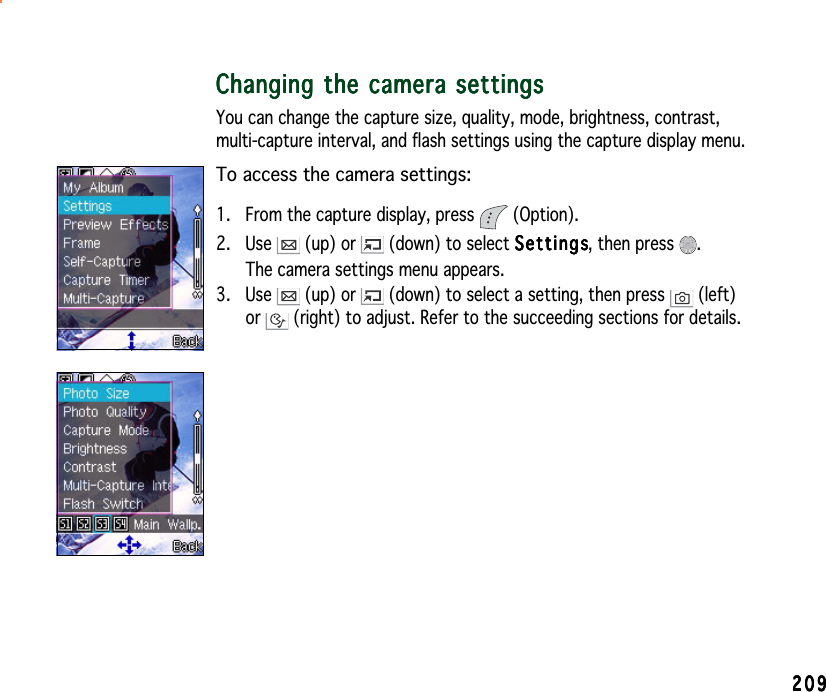 209209209209209Changing the camera settingsChanging the camera settingsChanging the camera settingsChanging the camera settingsChanging the camera settingsYou can change the capture size, quality, mode, brightness, contrast,multi-capture interval, and flash settings using the capture display menu.To access the camera settings:1. From the capture display, press   (Option).2. Use   (up) or   (down) to select SettingsSettingsSettingsSettingsSettings, then press  .The camera settings menu appears.3. Use   (up) or   (down) to select a setting, then press   (left)or  (right) to adjust. Refer to the succeeding sections for details.