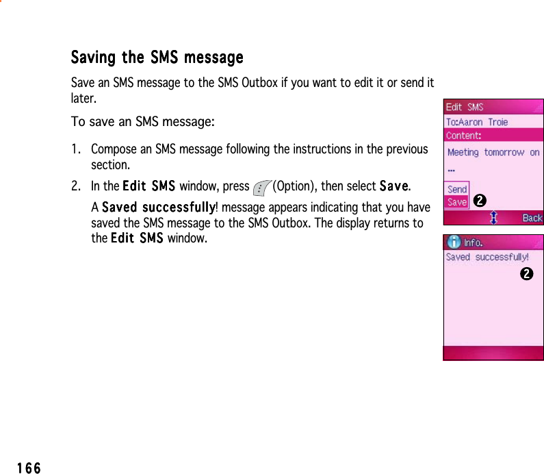 166166166166166Saving the SMS messageSaving the SMS messageSaving the SMS messageSaving the SMS messageSaving the SMS messageSave an SMS message to the SMS Outbox if you want to edit it or send itlater.To save an SMS message:1. Compose an SMS message following the instructions in the previoussection.2. In the Edit SMS Edit SMS Edit SMS Edit SMS Ed i t  S M S window, press  (Option), then select SaveSaveSaveSaveSave.ASaved successfullySaved successfullySaved successfullySaved successfullySa ved  s u cc ess fu l ly! message appears indicating that you havesaved the SMS message to the SMS Outbox. The display returns tothe Edit SMS Edit SMS Edit SMS Edit SMS Edit SMS window.2222222222