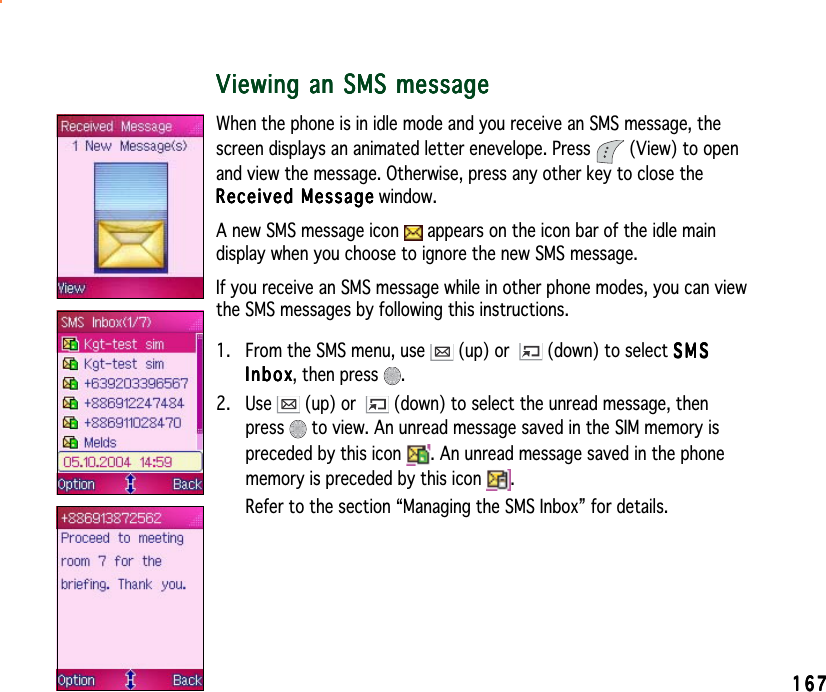 167167167167167Viewing an SMS messageViewing an SMS messageViewing an SMS messageViewing an SMS messageViewing an SMS messageWhen the phone is in idle mode and you receive an SMS message, thescreen displays an animated letter enevelope. Press   (View) to openand view the message. Otherwise, press any other key to close theReceived MessageReceived MessageReceived MessageReceived MessageReceived Message window.A new SMS message icon   appears on the icon bar of the idle maindisplay when you choose to ignore the new SMS message.If you receive an SMS message while in other phone modes, you can viewthe SMS messages by following this instructions.1. From the SMS menu, use   (up) or  (down) to select SMSSMSSMSSMSSMSInboxInboxInboxInboxI n b o x, then press  .2. Use   (up) or  (down) to select the unread message, thenpress  to view. An unread message saved in the SIM memory ispreceded by this icon  . An unread message saved in the phonememory is preceded by this icon  .Refer to the section “Managing the SMS Inbox” for details.