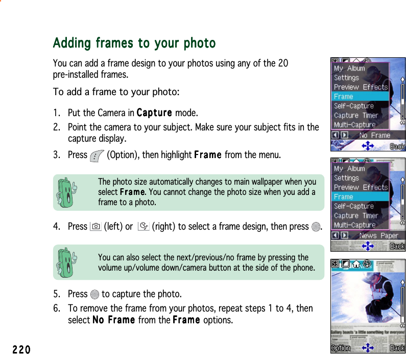 220220220220220Adding frames to your photoAdding frames to your photoAdding frames to your photoAdding frames to your photoAdding frames to your photoYou can add a frame design to your photos using any of the 20pre-installed frames.To add a frame to your photo:1. Put the Camera in CaptureCaptureCaptureCaptureCa p t ure mode.2. Point the camera to your subject. Make sure your subject fits in thecapture display.3. Press   (Option), then highlight FrameFrameFrameFrameFrame from the menu.You can also select the next/previous/no frame by pressing thevolume up/volume down/camera button at the side of the phone.4. Press   (left) or  (right) to select a frame design, then press  .The photo size automatically changes to main wallpaper when youselect FrameFrameFrameFrameFrame. You cannot change the photo size when you add aframe to a photo.5. Press   to capture the photo.6. To remove the frame from your photos, repeat steps 1 to 4, thenselect No Frame No Frame No Frame No Frame No Frame from the FrameFrameFrameFrameFrame options.