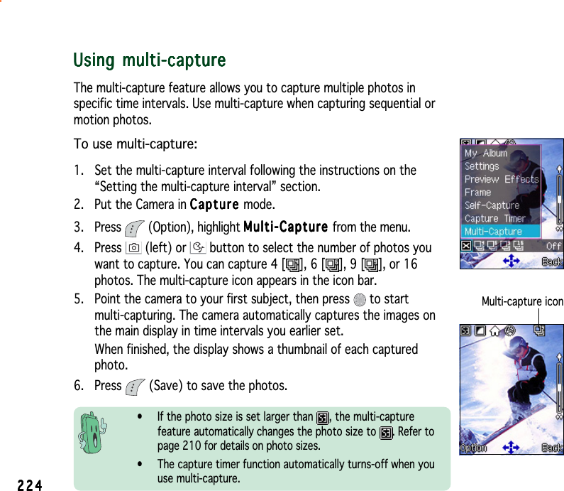 224224224224224Using multi-captureUsing multi-captureUsing multi-captureUsing multi-captureUsing multi-captureThe multi-capture feature allows you to capture multiple photos inspecific time intervals. Use multi-capture when capturing sequential ormotion photos.To use multi-capture:1. Set the multi-capture interval following the instructions on the“Setting the multi-capture interval” section.2. Put the Camera in CaptureCaptureCaptureCaptureCa p t ure mode.3. Press  (Option), highlight Multi-CaptureMulti-CaptureMulti-CaptureMulti-CaptureMulti-Capture from the menu.4. Press   (left) or   button to select the number of photos youwant to capture. You can capture 4 [ ], 6 [ ], 9 [ ], or 16photos. The multi-capture icon appears in the icon bar.5. Point the camera to your first subject, then press   to startmulti-capturing. The camera automatically captures the images onthe main display in time intervals you earlier set.When finished, the display shows a thumbnail of each capturedphoto.6. Press   (Save) to save the photos.• If the photo size is set larger than  , the multi-capturefeature automatically changes the photo size to  . Refer topage 210 for details on photo sizes.• The capture timer function automatically turns-off when youuse multi-capture.Multi-capture icon