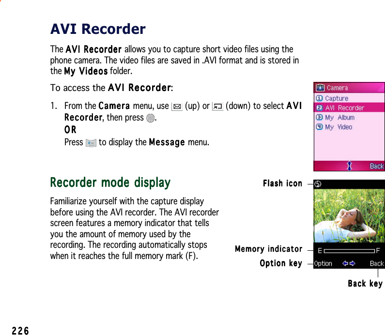 226226226226226AVI RecorderThe AVI Recorder AVI Recorder AVI Recorder AVI Recorder AVI Recorder allows you to capture short video files using thephone camera. The video files are saved in .AVI format and is stored inthe My VideosMy VideosMy VideosMy VideosMy  V i d e os folder.To access the AVI RecorderAVI RecorderAVI RecorderAVI RecorderAVI Recorder:1. From the CameraCameraCameraCameraCa m e ra menu, use   (up) or   (down) to select AVIAVIAVIAVIAVIRecorderRecorderRecorderRecorderRe c o rder, then press  .ORORORORORPress  to display the MessageMessageMessageMessageMessage menu.Recorder mode displayRecorder mode displayRecorder mode displayRecorder mode displayRecorder mode displayFamiliarize yourself with the capture displaybefore using the AVI recorder. The AVI recorderscreen features a memory indicator that tellsyou the amount of memory used by therecording. The recording automatically stopswhen it reaches the full memory mark (F). Option keyOption keyOption keyOption keyOption keyFlash iconFlash iconFlash iconFlash iconFlash iconBack keyBack keyBack keyBack keyBack keyMemory indicatorMemory indicatorMemory indicatorMemory indicatorMemory indicator