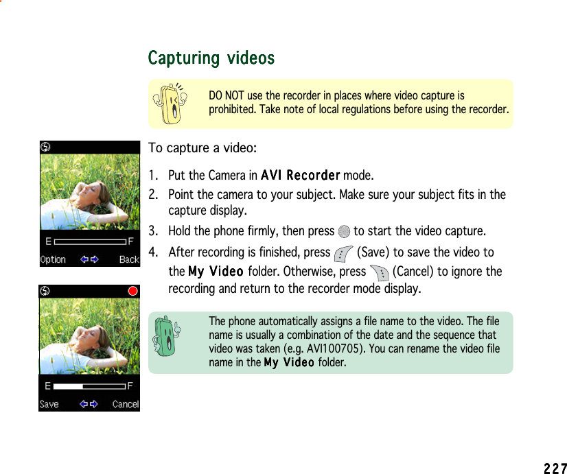 227227227227227Capturing videosCapturing videosCapturing videosCapturing videosCapturing videosDO NOT use the recorder in places where video capture isprohibited. Take note of local regulations before using the recorder.To capture a video:1. Put the Camera in AVI RecorderAVI RecorderAVI RecorderAVI RecorderAVI Re c o r d e r mode.2. Point the camera to your subject. Make sure your subject fits in thecapture display.3. Hold the phone firmly, then press   to start the video capture.4. After recording is finished, press   (Save) to save the video tothe My Video My Video My Video My Video My   V i d eo folder. Otherwise, press   (Cancel) to ignore therecording and return to the recorder mode display.The phone automatically assigns a file name to the video. The filename is usually a combination of the date and the sequence thatvideo was taken (e.g. AVI100705). You can rename the video filename in the My Video My Video My Video My Video My Video folder.