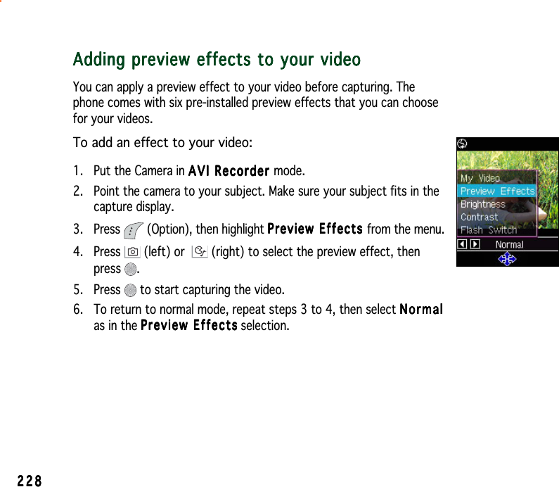 228228228228228Adding preview effects to your videoAdding preview effects to your videoAdding preview effects to your videoAdding preview effects to your videoAdding preview effects to your videoYou can apply a preview effect to your video before capturing. Thephone comes with six pre-installed preview effects that you can choosefor your videos.To add an effect to your video:1. Put the Camera in AVI Recorder AVI Recorder AVI Recorder AVI Recorder AVI Recorder mode.2. Point the camera to your subject. Make sure your subject fits in thecapture display.3. Press   (Option), then highlight Preview Effects Preview Effects Preview Effects Preview Effects Preview Effects from the menu.4. Press   (left) or  (right) to select the preview effect, thenpress .5. Press   to start capturing the video.6. To return to normal mode, repeat steps 3 to 4, then select NormalNormalNormalNormalNormalas in the Preview EffectsPreview EffectsPreview EffectsPreview EffectsPreview Effects selection.