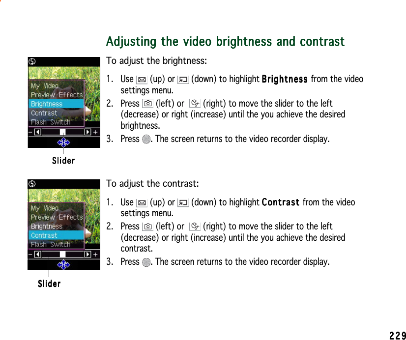 229229229229229Adjusting the video brightness and contrastAdjusting the video brightness and contrastAdjusting the video brightness and contrastAdjusting the video brightness and contrastAdjusting the video brightness and contrastTo adjust the brightness:1. Use   (up) or   (down) to highlight BrightnessBrightnessBrightnessBrightnessBright n e s s from the videosettings menu.2. Press   (left) or  (right) to move the slider to the left(decrease) or right (increase) until the you achieve the desiredbrightness.3. Press  . The screen returns to the video recorder display.SliderSliderSliderSliderSliderTo adjust the contrast:1. Use   (up) or   (down) to highlight ContrastContrastContrastContrastCon t r a s t from the videosettings menu.2. Press   (left) or  (right) to move the slider to the left(decrease) or right (increase) until the you achieve the desiredcontrast.3. Press  . The screen returns to the video recorder display.SliderSliderSliderSliderSlider