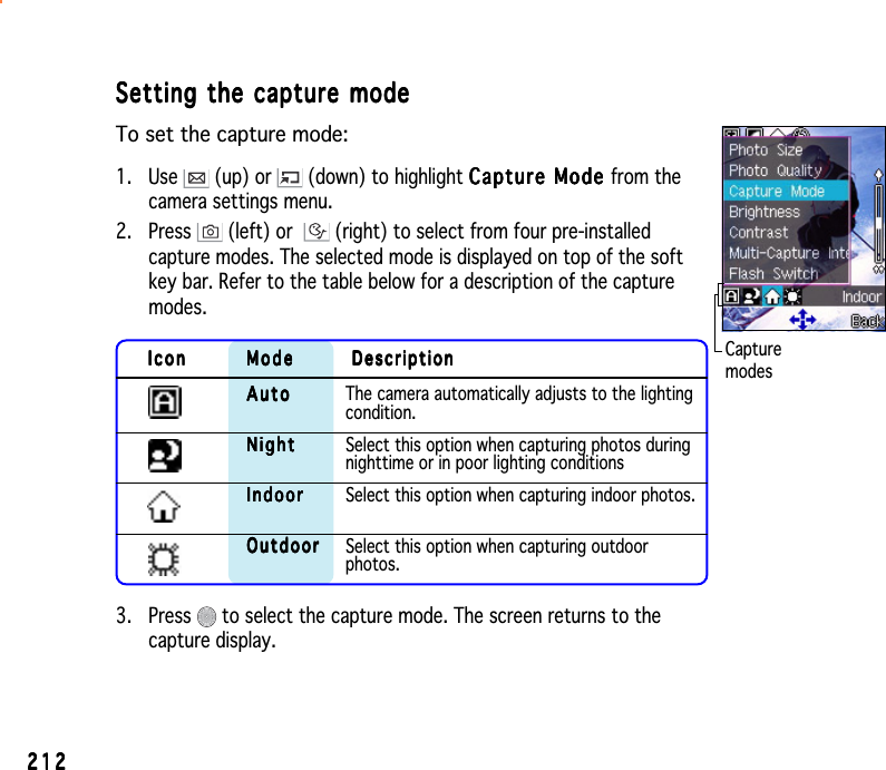2122122122122123. Press   to select the capture mode. The screen returns to thecapture display.CapturemodesSetting the capture modeSetting the capture modeSetting the capture modeSetting the capture modeSetting the capture modeTo set the capture mode:1. Use   (up) or   (down) to highlight Capture Mode Capture Mode Capture Mode Capture Mode Capture Mode from thecamera settings menu.2. Press   (left) or  (right) to select from four pre-installedcapture modes. The selected mode is displayed on top of the softkey bar. Refer to the table below for a description of the capturemodes.IconIconIconIconIcon ModeModeModeModeMode DescriptionDescriptionDescriptionDescriptionDescriptionAutoAutoAutoAutoA u t o The camera automatically adjusts to the lightingcondition.NightNightNightNightN i g h t Select this option when capturing photos duringnighttime or in poor lighting conditionsIndoorIndoorIndoorIndoorI n d o o r Select this option when capturing indoor photos.OutdoorOutdoorOutdoorOutdoorO u t do o r Select this option when capturing outdoorphotos.