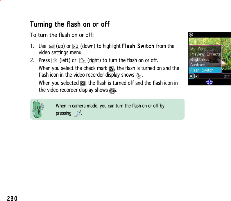 230230230230230Turning the flash on or offTurning the flash on or offTurning the flash on or offTurning the flash on or offTurning the flash on or offTo turn the flash on or off:1. Use   (up) or   (down) to highlight Flash Switch Flash Switch Flash Switch Flash Switch Flash Switch from thevideo settings menu.2. Press   (left) or  (right) to turn the flash on or off.When you select the check mark  , the flash is turned on and theflash icon in the video recorder display shows  .When you selected  , the flash is turned off and the flash icon inthe video recorder display shows  .When in camera mode, you can turn the flash on or off bypressing .