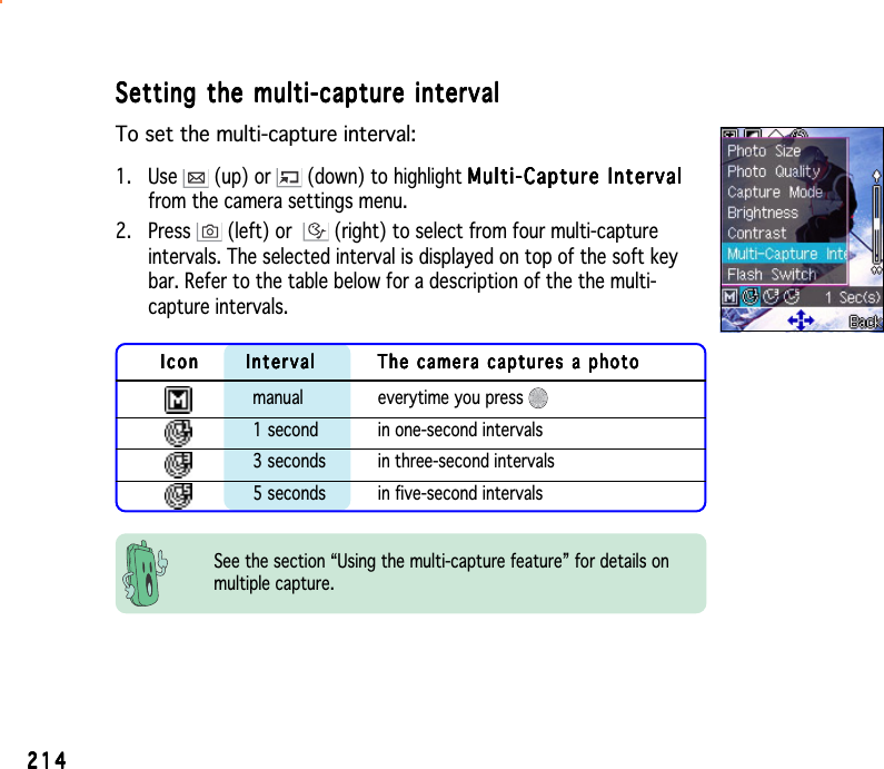 214214214214214Setting the multi-capture intervalSetting the multi-capture intervalSetting the multi-capture intervalSetting the multi-capture intervalSetting the multi-capture intervalTo set the multi-capture interval:1. Use   (up) or   (down) to highlight Multi-Capture IntervalMulti-Capture IntervalMulti-Capture IntervalMulti-Capture IntervalMulti-Capture Intervalfrom the camera settings menu.2. Press   (left) or  (right) to select from four multi-captureintervals. The selected interval is displayed on top of the soft keybar. Refer to the table below for a description of the the multi-capture intervals.See the section “Using the multi-capture feature” for details onmultiple capture.IconIconIconIconIcon IntervalIntervalIntervalIntervalInterval The camera captures a photoThe camera captures a photoThe camera captures a photoThe camera captures a photoThe camera captures a photomanual everytime you press 1 second in one-second intervals3 seconds in three-second intervals5 seconds in five-second intervals