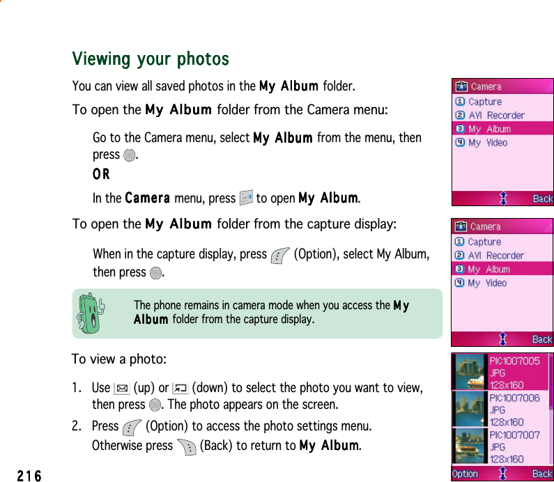 216216216216216Viewing your photosViewing your photosViewing your photosViewing your photosViewing your photosYou can view all saved photos in the My Album My Album My Album My Album My  A l b um folder.To open the My Album My Album My Album My Album My   A l b um folder from the Camera menu:Go to the Camera menu, select My Album My Album My Album My Album My   A l bum from the menu, thenpress .ORORORORORIn the CameraCameraCameraCameraCa m e ra menu, press   to open My AlbumMy AlbumMy AlbumMy AlbumMy Album.To open the My Album My Album My Album My Album My   A l b um folder from the capture display:When in the capture display, press   (Option), select My Album,then press  .To view a photo:1. Use   (up) or   (down) to select the photo you want to view,then press  . The photo appears on the screen.2. Press   (Option) to access the photo settings menu.Otherwise press   (Back) to return to My AlbumMy AlbumMy AlbumMy AlbumMy Album.The phone remains in camera mode when you access the MyMyMyMyMyAlbumAlbumAlbumAlbumA l b u m  folder from the capture display.