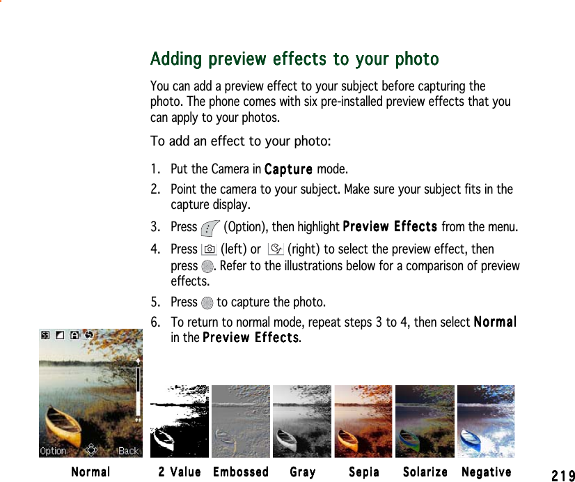 219219219219219Adding preview effects to your photoAdding preview effects to your photoAdding preview effects to your photoAdding preview effects to your photoAdding preview effects to your photoYou can add a preview effect to your subject before capturing thephoto. The phone comes with six pre-installed preview effects that youcan apply to your photos.To add an effect to your photo:1. Put the Camera in CaptureCaptureCaptureCaptureCa p t ure mode.2. Point the camera to your subject. Make sure your subject fits in thecapture display.3. Press   (Option), then highlight Preview Effects Preview Effects Preview Effects Preview Effects Preview Effects from the menu.4. Press   (left) or  (right) to select the preview effect, thenpress . Refer to the illustrations below for a comparison of previeweffects.5. Press   to capture the photo.6. To return to normal mode, repeat steps 3 to 4, then select NormalNormalNormalNormalNormalin the Preview EffectsPreview EffectsPreview EffectsPreview EffectsPreview Effects.NormalNormalNormalNormalNormal 2 Value2 Value2 Value2 Value2 Value EmbossedEmbossedEmbossedEmbossedEmbossed GrayGrayGrayGrayGray SepiaSepiaSepiaSepiaSepia SolarizeSolarizeSolarizeSolarizeSolarize NegativeNegativeNegativeNegativeNegative