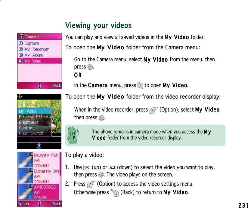 231231231231231Viewing your videosViewing your videosViewing your videosViewing your videosViewing your videosYou can play and view all saved videos in the My Video My Video My Video My Video My Video folder.To open the My Video My Video My Video My Video My  V i d e o  folder from the Camera menu:Go to the Camera menu, select My Video My Video My Video My Video My Video from the menu, thenpress .ORORORORORIn the CameraCameraCameraCameraCa m e r a menu, press   to open My VideoMy VideoMy VideoMy VideoMy Video.To open the My Video My Video My Video My Video My V i d e o  folder from the video recorder display:When in the video recorder, press   (Option), select My VideoMy VideoMy VideoMy VideoMy Video,then press  .To play a video:1. Use   (up) or   (down) to select the video you want to play,then press  . The video plays on the screen.2. Press   (Option) to access the video settings menu.Otherwise press   (Back) to return to My VideoMy VideoMy VideoMy VideoMy Video.The phone remains in camera mode when you access the MyMyMyMyMyVideoVideoVideoVideoV i d e o  folder from the video recorder display.