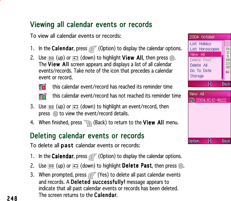 248248248248248Viewing all calendar events or recordsViewing all calendar events or recordsViewing all calendar events or recordsViewing all calendar events or recordsViewing all calendar events or recordsTo view all calendar events or records:1. In the CalendarCalendarCalendarCalendarCalendar, press  (Option) to display the calendar options.2. Use   (up) or   (down) to highlight View AllView AllView AllView AllView All, then press  .The View All View All View All View All View   A l l  screen appears and displays a list of all calendarevents/records. Take note of the icon that precedes a calendarevent or record.this calendar event/record has reached its reminder timethis calendar event/record has not reached its reminder time3. Use   (up) or   (down) to highlight an event/record, thenpress  to view the event/record details.4. When finished, press  (Back) to return to the View All View All View All View All View All menu.Deleting calendar events or recordsDeleting calendar events or recordsDeleting calendar events or recordsDeleting calendar events or recordsDeleting calendar events or recordsTo delete all pastpastpastpastp a s t calendar events or records:1. In the CalendarCalendarCalendarCalendarCalendar, press  (Option) to display the calendar options.2. Use   (up) or   (down) to highlight Delete PastDelete PastDelete PastDelete PastDelete Past, then press  .3. When prompted, press   (Yes) to delete all past calendar eventsand records. A Deleted successfully!Deleted successfully!Deleted successfully!Deleted successfully!Deleted successfully! message appears toindicate that all past calendar events or records has been deleted.The screen returns to the CalendarCalendarCalendarCalendarCalendar.