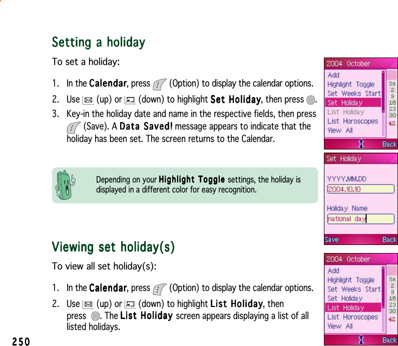 250250250250250Setting a holidaySetting a holidaySetting a holidaySetting a holidaySetting a holidayTo set a holiday:1. In the CalendarCalendarCalendarCalendarCalendar, press  (Option) to display the calendar options.2. Use   (up) or   (down) to highlight Set HolidaySet HolidaySet HolidaySet HolidaySet Holiday, then press  .3. Key-in the holiday date and name in the respective fields, then press(Save). A Data Saved!Data Saved!Data Saved!Data Saved!Data  S a v e d ! message appears to indicate that theholiday has been set. The screen returns to the Calendar.Viewing set holiday(s)Viewing set holiday(s)Viewing set holiday(s)Viewing set holiday(s)Viewing set holiday(s)To view all set holiday(s):1. In the CalendarCalendarCalendarCalendarCalendar, press  (Option) to display the calendar options.2. Use   (up) or   (down) to highlight List HolidayList HolidayList HolidayList HolidayList Holiday, thenpress . The List Holiday List Holiday List Holiday List Holiday Lis t   H olid a y  screen appears displaying a list of alllisted holidays.Depending on your Highlight Toggle Highlight Toggle Highlight Toggle Highlight Toggle Highlight  Toggle settings, the holiday isdisplayed in a different color for easy recognition.